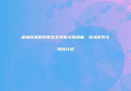 深圳权威整形医生王书亚与陈良善：技术优势与项目介绍