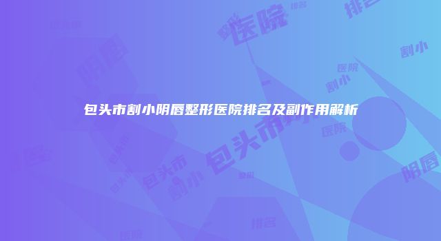 包头市割小阴唇整形医院排名及副作用解析
