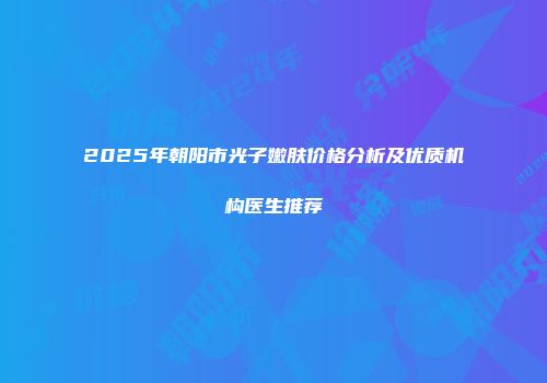 2025年朝阳市光子嫩肤价格分析及优质机构医生推荐