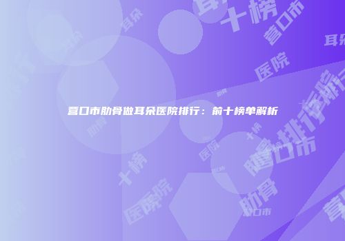 营口市肋骨做耳朵医院排行：前十榜单解析
