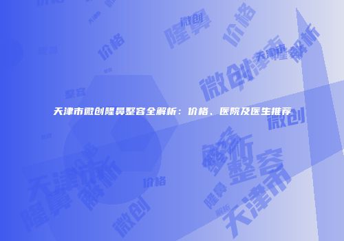 天津市微创隆鼻整容全解析：价格、医院及医生推荐