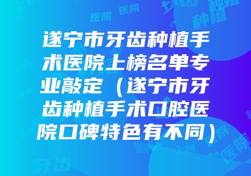 遂宁市牙齿种植手术医院上榜名单专业敲定（遂宁市牙齿种植手术口腔医院口碑特色有不同）