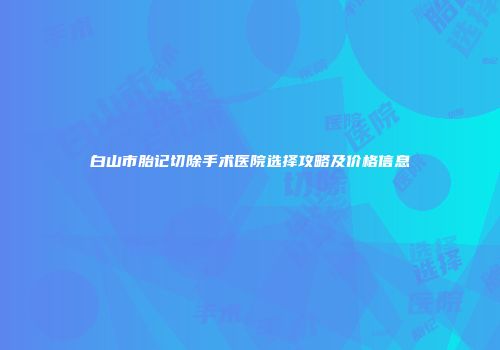 白山市胎记切除手术医院选择攻略及价格信息