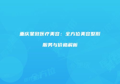 重庆星致医疗美容：全方位美容整形服务与价格解析