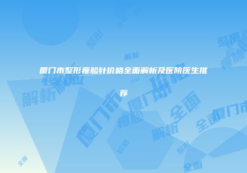 厦门市整形瘦脸针价格全面解析及医院医生推荐
