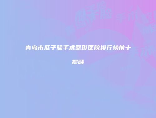 青岛市瓜子脸手术整形医院排行榜前十揭晓