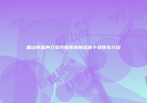 眉山市超声刀变方脸医院排名前十及医生介绍