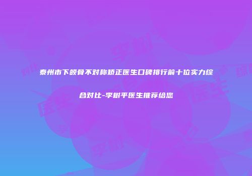 泰州市下颌骨不对称矫正医生口碑排行前十位实力综合对比-李树平医生推荐给您