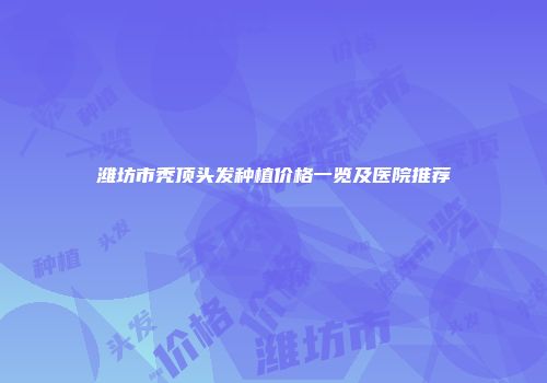 潍坊市秃顶头发种植价格一览及医院推荐