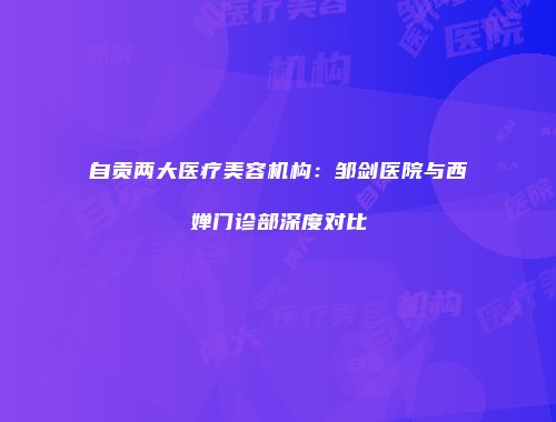 自贡两大医疗美容机构：邹剑医院与西婵门诊部深度对比