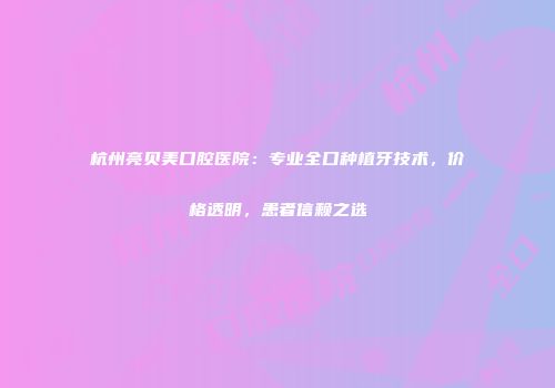 杭州亮贝美口腔医院：专业全口种植牙技术，价格透明，患者信赖之选