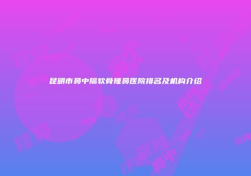 昆明市鼻中隔软骨隆鼻医院排名及机构介绍