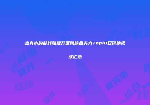 宜宾市胸部线雕提升医院综合实力Top10口碑榜权威汇总