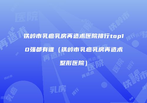 铁岭市乳癌乳房再造术医院排行top10强都有谁（铁岭市乳癌乳房再造术整形医院）