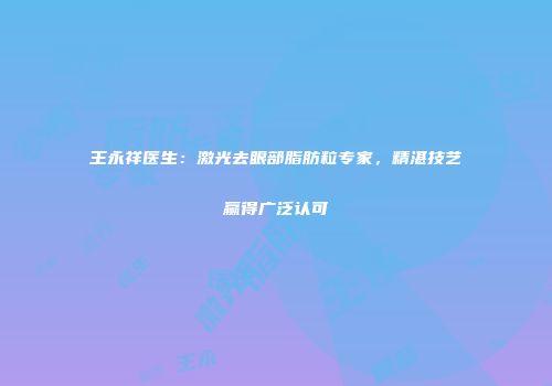 王永祥医生：激光去眼部脂肪粒专家，精湛技艺赢得广泛认可