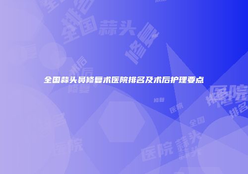 全国蒜头鼻修复术医院排名及术后护理要点