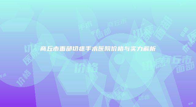 商丘市面部切痣手术医院价格与实力解析