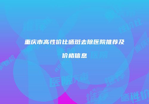 重庆市高性价比晒斑去除医院推荐及价格信息