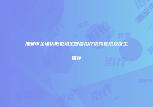 淮安市全埋伏低位阻生智齿治疗优秀医院及医生推荐