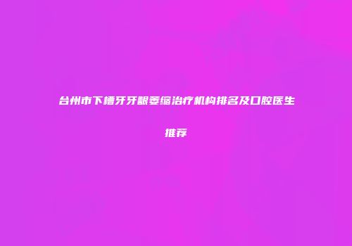 台州市下槽牙牙龈萎缩治疗机构排名及口腔医生推荐