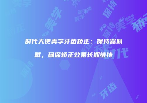 时代天使美学牙齿矫正：保持器佩戴，确保矫正效果长期维持