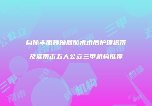 自体丰面颊玻尿酸术术后护理指南及淮南市五大公立三甲机构推荐