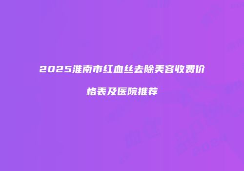 2025淮南市红血丝去除美容收费价格表及医院推荐