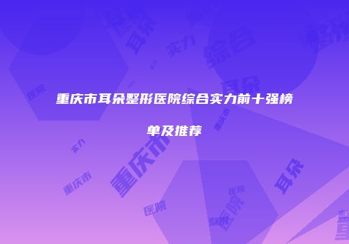 重庆市耳朵整形医院综合实力前十强榜单及推荐