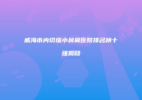 威海市内切缩小鼻翼医院排名榜十强揭晓