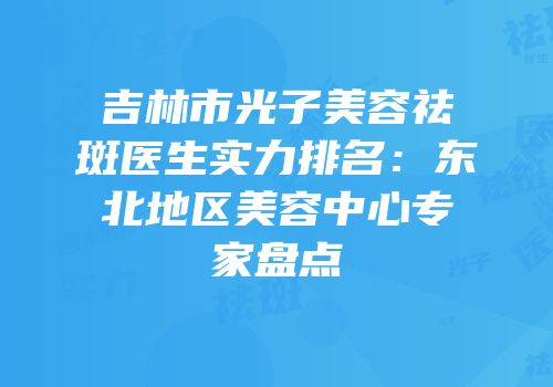 吉林市光子美容祛斑医生实力排名：东北地区美容中心专家盘点