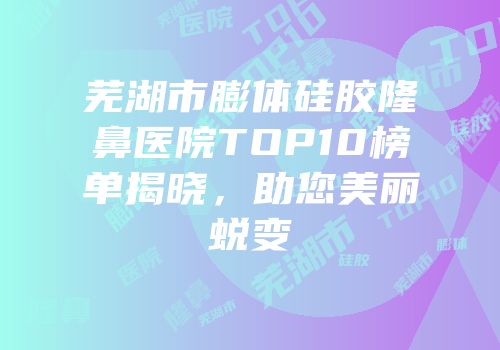 芜湖市膨体硅胶隆鼻医院TOP10榜单揭晓，助您美丽蜕变