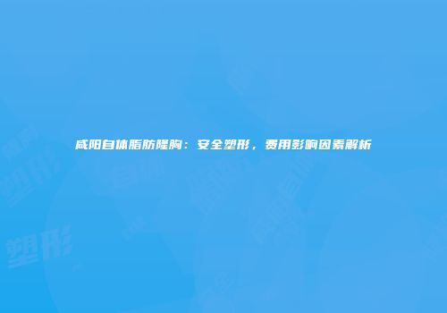 咸阳自体脂肪隆胸：安全塑形，费用影响因素解析