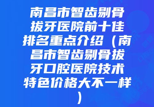 南昌市智齿剔骨拔牙医院前十佳排名重点介绍（南昌市智齿剔骨拔牙口腔医院技术特色价格大不一样）