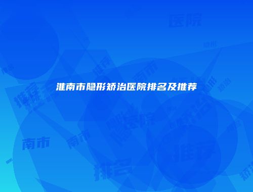 淮南市隐形矫治医院排名及推荐
