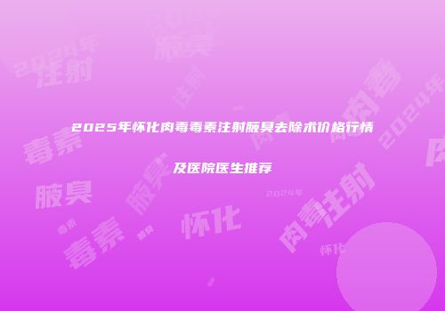 2025年怀化肉毒毒素注射腋臭去除术价格行情及医院医生推荐