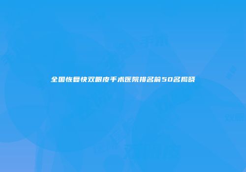 全国恢复快双眼皮手术医院排名前50名揭晓