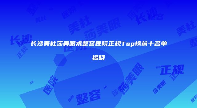 长沙美杜莎美眼术整容医院正规Top榜前十名单揭晓