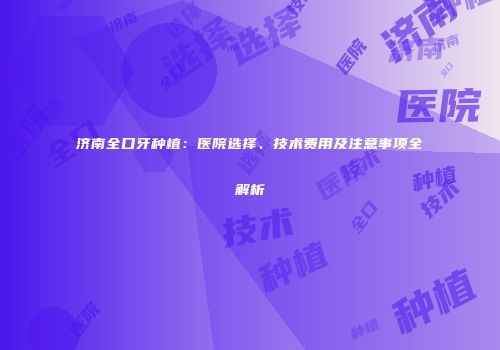济南全口牙种植：医院选择、技术费用及注意事项全解析