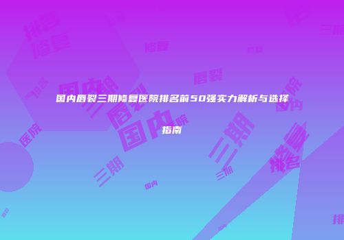 国内唇裂三期修复医院排名前50强实力解析与选择指南