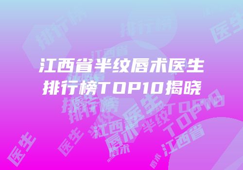 江西省半纹唇术医生排行榜TOP10揭晓