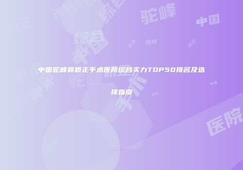 中国驼峰鼻矫正手术医院综合实力TOP50排名及选择指南