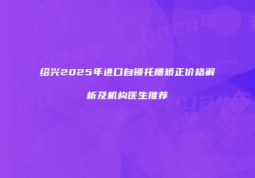 绍兴2025年进口自锁托槽矫正价格解析及机构医生推荐