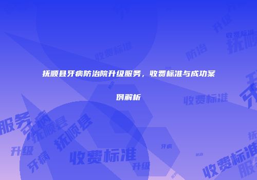 抚顺县牙病防治院升级服务，收费标准与成功案例解析