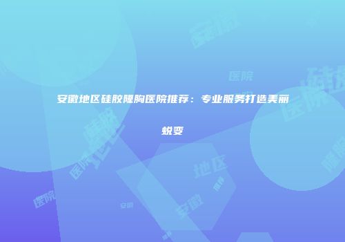 安徽地区硅胶隆胸医院推荐：专业服务打造美丽蜕变