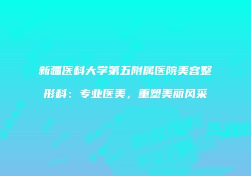 新疆医科大学第五附属医院美容整形科：专业医美，重塑美丽风采