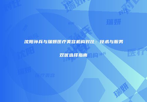 沈阳孙兵与瑞妍医疗美容机构对比：技术与服务双优选择指南