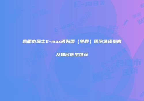 合肥市瑞士E-max瓷贴面（单颗）医院选择指南及知名医生推荐