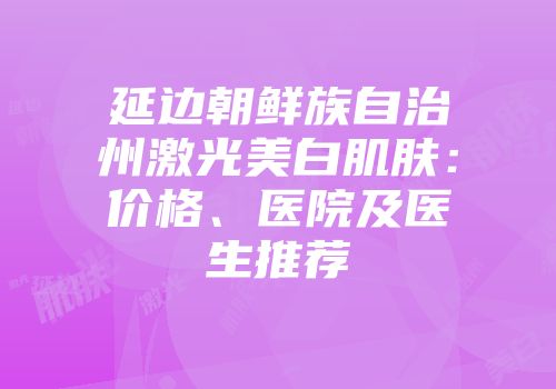 延边朝鲜族自治州激光美白肌肤：价格、医院及医生推荐