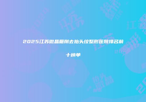 2025江苏微晶磨削去抬头纹整形医院排名前十榜单