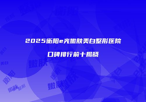 2025衡阳e光嫩肤美白整形医院口碑排行前十揭晓